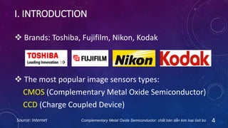 I. INTRODUCTION
 The most popular image sensors types:
CMOS (Complementary Metal Oxide Semiconductor)
CCD (Charge Coupled Device)
4
 Brands: Toshiba, Fujifilm, Nikon, Kodak
Source: Internet Complementary Metal Oxide Semiconductor: chất bán dẫn kim loại ôxit bù
 