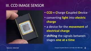 III. CCD IMAGE SENSOR
Source: Internet 8
• CCD = Charge Coupled Device
• converting light into electric
charge
• a device for the movement of
electrical charge
• shifting the signals between
stages one at a time
Charge Coupled Device: Linh kiện tích điện kép
 