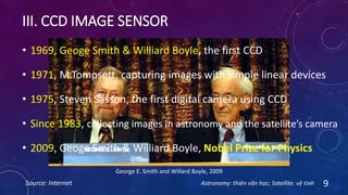 III. CCD IMAGE SENSOR
Source: Internet 9
George E. Smith and Willard Boyle, 2009
• 1969, Geoge Smith & Williard Boyle, the first CCD
• 1971, M.Tompsett, capturing images with simple linear devices
• 1975, Steven Sasson, the first digital camera using CCD
• Since 1983, collecting images in astronomy and the satellite’s camera
• 2009, Geoge Smith & Williard Boyle, Nobel Prize for Physics
Astronomy: thiên văn học; Satellite: vệ tinh
 