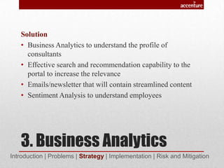 3. Business Analytics
Solution
• Business Analytics to understand the profile of
consultants
• Effective search and recommendation capability to the
portal to increase the relevance
• Emails/newsletter that will contain streamlined content
• Sentiment Analysis to understand employees
Introduction | Problems | Strategy | Implementation | Risk and Mitigation
 