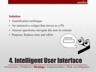 4. Intelligent User Interface
Solution
• Gamification technique
• An interactive widget that serves as a PA
• Answer questions, navigate the user to content
• Purpose: Reduce time and effort
Introduction | Problems | Strategy | Implementation | Risk and Mitigation
Search now:
 