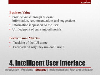4. Intelligent User Interface
Business Value
• Provide value through relevant
information, recommendations and suggestions
• Information is ‘pushed’ to the user
• Unified point of entry into all portals
Performance Metrics
• Tracking of the IUI usage
• Feedback on why they use/don’t use it
Introduction | Problems | Strategy | Implementation | Risk and Mitigation
 
