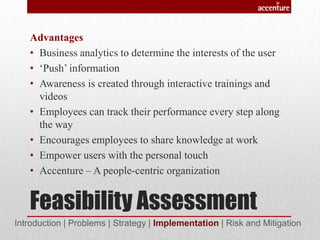 Feasibility Assessment
Advantages
• Business analytics to determine the interests of the user
• ‘Push’ information
• Awareness is created through interactive trainings and
videos
• Employees can track their performance every step along
the way
• Encourages employees to share knowledge at work
• Empower users with the personal touch
• Accenture – A people-centric organization
Introduction | Problems | Strategy | Implementation | Risk and Mitigation
 