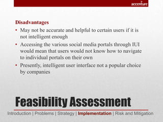 Feasibility Assessment
Disadvantages
• May not be accurate and helpful to certain users if it is
not intelligent enough
• Accessing the various social media portals through IUI
would mean that users would not know how to navigate
to individual portals on their own
• Presently, intelligent user interface not a popular choice
by companies
Introduction | Problems | Strategy | Implementation | Risk and Mitigation
 