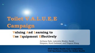 Toilet V.A.L.U.E.E
Campaign
Valuing And Learning to
Use Equipment Effectively
2015 Global Health Case Competition
UAB Sparkman Center for Global Health
Archana Naik, Lakendra Mosley, Sarah
Simpson, Sunil Gaikwad, and Yingxue Wang
 