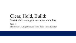 Clear, Hold, Build:
Sustainable strategies to eradicate cholera
Team 6:
Christopher Lee, Raja Narayan, Samir Zaidi, Michael Zucker

 
