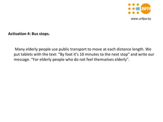 Activation 4: Bus stops.
Many elderly people use public transport to move at each distance length. We
put tablets with the text: “By foot it’s 10 minutes to the next stop” and write our
message. “For elderly people who do not feel themselves elderly”.
www.unfpa.by
 