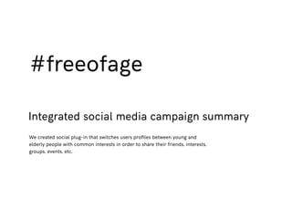 #freeofage
Integrated social media campaign summary
We created social plug-in that switches users proﬁles between young and
elderly people with common interests in order to share their friends, interests,
groups, events, etc.
 