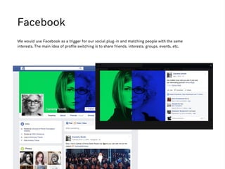 Facebook
We would use Facebook as a trigger for our social plug-in and matching people with the same
interests. The main idea of proﬁle switching is to share friends, interests, groups, events, etc.
 