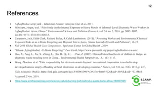 References
● Agbogbloshie scrap yard – detail map, Source: Amoyaw-Osei et al., 2011
● Wittsiepe, Jürgen, et al. “Pilot Study on the Internal Exposure to Heavy Metals of Informal-Level Electronic Waste Workers in
Agbogbloshie, Accra, Ghana.” Environmental Science and Pollution Research, vol. 24, no. 3, 2016, pp. 3097–3107.,
doi:10.1007/s11356-016-8002-5.
● Caravanos, Jack, Edith Clark, Richard Fuller, & Calah Lambertson. (2011). “Assessing Worker and Environmental Chemical
Exposure Risks at an e-Waste Recycling and Disposal Site in Accra, Ghana. Journal of Health and Pollution”, 16-25.
● Fall 2019 Global Health Case Competition . Sparkman Center for Global Health , 2019.
● “Ghana (Agbogbloshie) - E-Waste Recycling.” Pure Earth, https://www.pureearth.org/project/agbobloshie-e-waste/.
● Huo, X., Peng, L., Xu, X., Zheng, L., Qiu, B., Qi, Z., . . . Piao, Z. (2007). Elevated blood lead levels of children in Guiyu, an
electronic waste recycling town in China. . Environmental Health Perspectives, 15, 1113–1117.
● Wang, Zhaohua, et al. "Take responsibility for electronic-waste disposal: international cooperation is needed to stop
developed nations simply offloading defunct electronics on developing countries." Nature, vol. 536, no. 7614, 2016, p. 23+.
Gale Academic Onefile, https://link.gale.com/apps/doc/A460061096/AONE?u=birm97026&sid=AONE&xid=79335be4.
Accessed 2 Nov. 2019.
● https://www.smithsonianmag.com/science-nature/burning-truth-behind-e-waste-dump-africa-180957597/
12
 