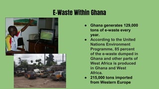 E-Waste Within Ghana
● Ghana generates 129,000
tons of e-waste every
year.
● According to the United
Nations Environment
Programme, 85 percent
of the e-waste dumped in
Ghana and other parts of
West Africa is produced
in Ghana and West
Africa.
● 215,000 tons imported
from Western Europe
 