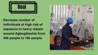 Goal
Decrease number of
individuals at high risk of
exposure to heavy metals
around Agbogbloshie from
40k people to 10k people.
 