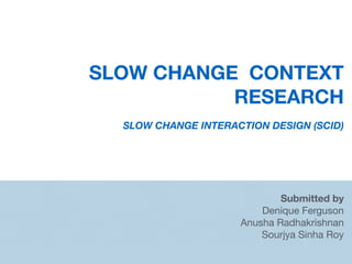 SLOW CHANGE CONTEXT
RESEARCH
SLOW CHANGE INTERACTION DESIGN (SCID)
Submitted by
Denique Ferguson

Anusha Radhakrishnan

Sourjya Sinha Roy

 