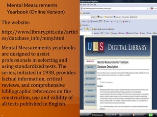 When you access this site you have the choice to search for information  in the yearbook indexes (1999-2008) or the  encyclopedia.  Mental Measurements YearbookThe "center-pieces" of the system are the sixteen encyclopedic MMYs themselves, which provide price, publisher, level and other factual information about the tests; entire or excerpted test reviews; references; and references to articles which have employed or commented on the tests. The MMY monographs (Personality, Intelligence, Reading) are derived from the MMYs. Tests in Print VI serves as a master index to all in-print tests and out-of-print tests (cumulative back to TIP V)