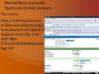 Mental Measurements Yearbook (Online Version) The website:  http://www.library.pitt.edu/articles/database_info/mmy.htmlMental Measurements yearbooks are designed to assist professionals in selecting and using standardized tests. The series, initiated in 1938, provides factual information, critical reviews, and comprehensive bibliographic references on the construction, use and validity of all tests published in English..