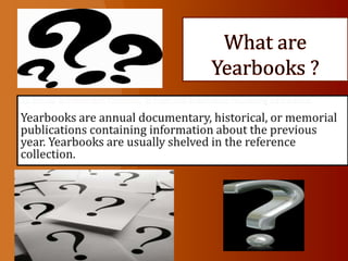 What are Yearbooks ? An annual documentary, historical, or memorial publication containing information Yearbooks are annual documentary, historical, or memorial publications containing information about the previous year. Yearbooks are usually shelved in the reference collection.