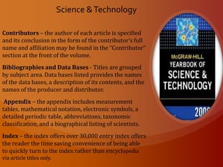 Most Libraries and Universities will have the statesman yearbook available through  their database for their patrons and students. Science & Technology (Print Version)The McGraw-Hill Yearbook has been recognized as the leading international scientific encyclopedia. It serves as the continuing reference needs of professionals, students, librarians, technical writers, editors and the general public. Alphabetization (Agriculture – Zoology)Cross-Reference – every article has one or more cross-references set in CAPITALS and SMALL CAPITALS.  The references offer the user the option of seeking other articles in the book for related information.Measurement Units - the volume is set for readers who prefer the U.S. Customary system or the International System of Units (SI), most measurements in the Encyclopedia are given in dual units. The measurement system and its conversion tables are located in the Appendix.