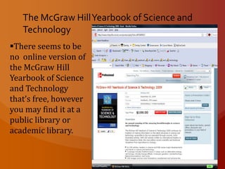 Science & TechnologyContributors – the author of each article is specified and its conclusion in the form of the contributor’s full name and affiliation may be found in the “Contributor” section at the front of the volume.Bibliographies and Data Bases - Titles are grouped by subject area. Data bases listed provides the names of the data bases, a description of its contents, and the names of the producer and distributor. Appendix – the appendix includes measurement tables, mathematical notation, electronic symbols, a detailed periodic table, abbreviations, taxonomic classification, and a biographical listing of scientists.  Index – the index offers over 30,000 entry index offers the reader the time saving convenience of being able to quickly turn to the index rather than encyclopedia via article titles only.  