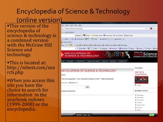 The McGraw Hill Yearbook of Science and Technology There seems to be no  online version of the McGraw Hill Yearbook of Science and Technology that’s free, however you may find it at a public library or academic library. Encyclopedia of Science & Technology (online version)This version of the encyclopedia of science & technology is a combined version with the McGraw Hill Science and technology. 