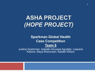 1




     ASHA PROJECT
    (HOPE PROJECT)
          Sparkman Global Health
            Case Competition
                 Team 6
Justine Goetzman, Isabella Hincapie Agudelo, Lassane
       Kabore, Maya Mukundan, Natalie Wilson
 