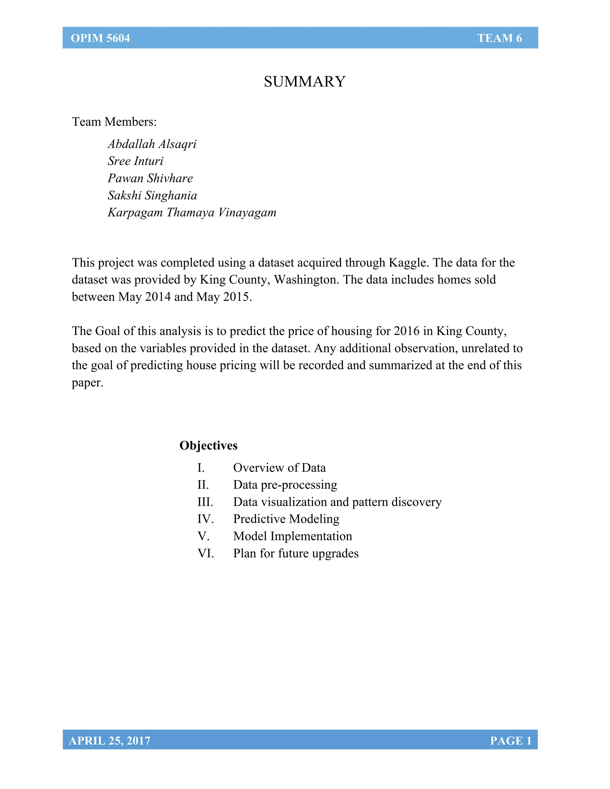 OPIM 5604 TEAM 6
	
APRIL 25, 2017 PAGE 1
SUMMARY
	
Team Members:
Abdallah Alsaqri
Sree Inturi
Pawan Shivhare
Sakshi Singhania
Karpagam Thamaya Vinayagam
	
This project was completed using a dataset acquired through Kaggle. The data for the
dataset was provided by King County, Washington. The data includes homes sold
between May 2014 and May 2015.
The Goal of this analysis is to predict the price of housing for 2016 in King County,
based on the variables provided in the dataset. Any additional observation, unrelated to
the goal of predicting house pricing will be recorded and summarized at the end of this
paper.
Objectives
I. Overview of Data
II. Data pre-processing
III. Data visualization and pattern discovery
IV. Predictive Modeling
V. Model Implementation
VI. Plan for future upgrades
	
 