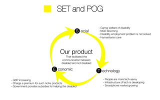 - Caring welfare of disability 
- NGO blooming 
- Disability employment problem is not solved 
- Humanitarian care 
- People are more tech-savvy 
- Infrastructure of tech is developing 
- Smartphone market growing 
SET and POG 
S ocial 
Our product 
That facilitated the 
communication between 
disabled and not disabled 
E conomic 
T echnology 
- GDP increasing 
- Charge a premium for such niche products 
- Government provides subsidies for helping the disabled 
 