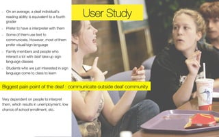 UUsseer r Ssttuuddyy 
• On an average, a deaf individual’s 
reading ability is equivalent to a fourth 
grader 
• Prefer to have a interpreter with them 
• Some of them use text to 
communicate. However, most of them 
prefer visual/sign language 
• Family members and people who 
interact a lot with deaf take up sign 
language classes 
• Students who are just interested in sign 
language come to class to learn 
Biggest pain point of the deaf : communicate outside deaf community 
Very dependent on people to interpret 
them, which results in unemployment, low 
chance of school enrollment, etc. 
 