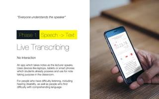 “Everyone understands the speaker” 
Phase 1Speech -> Text 
Live Transcribing 
No Interaction 
An app which takes notes as the lecturer speaks. 
Uses devices like laptops, tablets or smart phones 
which students already possess and use for note 
taking purpose in the classroom. 
For people who have difficulty listening, including 
hearing disability, as well as people who find 
difficulty with comprehending language. 
 