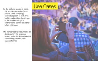 As the lecturer speaks in class, 
the app on the device (smart 
phone, tablet or laptop) 
converts speech to text. This 
text is displayed on the screen 
of the student using the 
software and can be saved for 
future reference. 
The transcribed text could also be 
displayed on the projector 
screen so its visible to the entire 
class during the lecture in 
caption format. 
Use Cases 
 