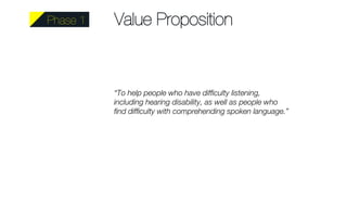 Value Proposition 
“To help people who have difficulty listening, 
including hearing disability, as well as people who 
find difficulty with comprehending spoken language.” 
Phase 1 
 