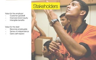 Stakeholders 
Value for the employer: 
-­‐ Customer goodwill 
-­‐ Improves brand equity 
-­‐ Intangible benefits 
Value for the deaf: 
-­‐ Becomes employable 
-­‐ Sense of independence 
-­‐ Gains self respect 
 