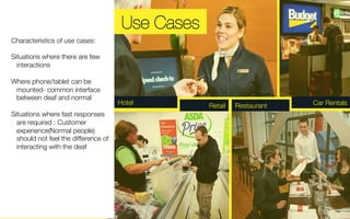 Hotel Retail Restaurant Car Rentals 
Characteristics of use cases: 
Situations where there are few 
interactions 
Where phone/tablet can be 
mounted- common interface 
between deaf and normal 
Situations where fast responses 
are required : Customer 
experience(Normal people) 
should not feel the difference of 
interacting with the deaf 
Use Cases 
 