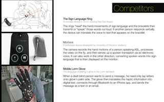Competitors 
The Sign Language Ring 
A concept device in 2013, winning Red Dot Award 
The rings "read" the hand movements of sign language and the bracelets then 
transmit or "speak" those words out loud. If another person responds verbally, 
the device can translate the voice to text that appears on the bracelet. 
MyVoice 
A prototype device developed by University of Houston students 
The camera records the hand motions of a person speaking ASL, processes 
the video on the fly, and then serves up a spoken translation via an electronic 
voice. It can also work in the other direction, converting spoken words into sign 
language that is then displayed on the monitor. 
Mobile Lorm Glove 
The language of Bieling's glove is the Lorm alphabet 
When a deaf-blind person wants to send a message, he need only tap letters 
onto glove‘s palm side. The glove then translates the haptic information into 
digital text, connects through Bluetooth to an iPhone app, and sends the 
message as a text or an email. 
 