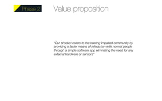 Value proposition 
“Our product caters to the hearing impaired community by 
providing a faster means of interaction with normal people 
through a simple software app eliminating the need for any 
external hardware or sensors” 
Phase 2 
 