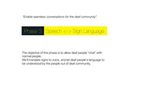“Enable seamless conversations for the deaf community” 
Phase 3Speech <-> Sign Language 
The objective of this phase is to allow deaf people “chat” with 
normal people." 
We’ll translate signs to voice, and let deaf people’s language to 
be understood by the people out of deaf community. 
 
