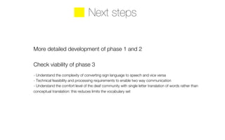 Next steps 
More detailed development of phase 1 and 2 
Check viability of phase 3 
- Understand the complexity of converting sign language to speech and vice versa 
- Technical feasibility and processing requirements to enable two way communication 
- Understand the comfort level of the deaf community with single letter translation of words rather than 
conceptual translation: this reduces limits the vocabulary set 
 