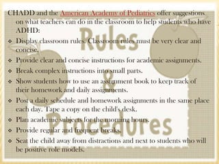 CHADD and the American Academy of Pediatrics offer suggestions
  on what teachers can do in the classroom to help students who have
  ADHD:
 Display classroom rules. Classroom rules must be very clear and
  concise.
 Provide clear and concise instructions for academic assignments.

 Break complex instructions into small parts.

 Show students how to use an assignment book to keep track of
  their homework and daily assignments.
 Post a daily schedule and homework assignments in the same place
  each day. Tape a copy on the child's desk.
 Plan academic subjects for the morning hours.

 Provide regular and frequent breaks.

 Seat the child away from distractions and next to students who will
  be positive role models.
 