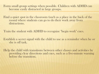 Form small group settings when possible. Children with ADHD can
   become easily distracted in large groups.

Find a quiet spot in the classroom (such as a place in the back of the
    room) where students can go to do their work away from
    distractions.

Train the student with ADHD to recognize "begin work" cues.

Establish a secret signal with the child to use as a reminder when he or
    she is off task.

Help the child with transitions between other classes and activities by
   providing clear directions and cues, such as a five-minute warning
   before the transition.
 