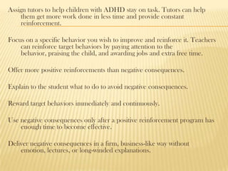 Assign tutors to help children with ADHD stay on task. Tutors can help
    them get more work done in less time and provide constant
    reinforcement.

Focus on a specific behavior you wish to improve and reinforce it. Teachers
    can reinforce target behaviors by paying attention to the
    behavior, praising the child, and awarding jobs and extra free time.

Offer more positive reinforcements than negative consequences.

Explain to the student what to do to avoid negative consequences.

Reward target behaviors immediately and continuously.

Use negative consequences only after a positive reinforcement program has
    enough time to become effective.

Deliver negative consequences in a firm, business-like way without
    emotion, lectures, or long-winded explanations.
 