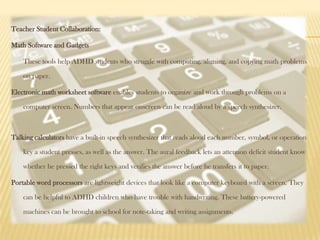 Teacher Student Collaboration:

Math Software and Gadgets

    These tools help ADHD students who struggle with computing, aligning, and copying math problems

    on paper.

Electronic math worksheet software enables students to organize and work through problems on a

    computer screen. Numbers that appear onscreen can be read aloud by a speech synthesizer.



Talking calculators have a built-in speech synthesizer that reads aloud each number, symbol, or operation

    key a student presses, as well as the answer. The aural feedback lets an attention deficit student know

    whether he pressed the right keys and verifies the answer before he transfers it to paper.

Portable word processors are lightweight devices that look like a computer keyboard with a screen. They

    can be helpful to ADHD children who have trouble with handwriting. These battery-powered

    machines can be brought to school for note-taking and writing assignments.
 