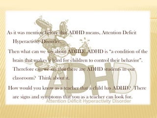 As it was mention before that ADHD means, Attention Deficit
  Hyperactivity Disorder.
Then what can we say about ADHD. ADHD is “a condition of the
  brain that makes it hard for children to control their behavior”.
  Therefore can we say that there are ADHD students in our
  classroom? Think about it.
How would you know as a teacher that a child has ADHD? There
  are signs and symptoms that you as a teacher can look for.
 