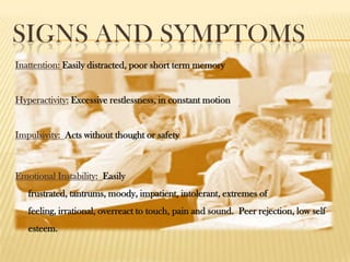 SIGNS AND SYMPTOMS
Inattention: Easily distracted, poor short term memory


Hyperactivity: Excessive restlessness, in constant motion


Impulsivity: Acts without thought or safety



Emotional Instability: Easily
   frustrated, tantrums, moody, impatient, intolerant, extremes of
   feeling, irrational, overreact to touch, pain and sound. Peer rejection, low self
   esteem.
 