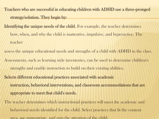 Teachers who are successful in educating children with ADHD use a three-pronged
   strategy/solution. They begin by:

Identifying the unique needs of the child. For example, the teacher determines
   how, when, and why the child is inattentive, impulsive, and hyperactive. The
   teacher

assess the unique educational needs and strengths of a child with ADHD in the class.

Assessments, such as learning style inventories, can be used to determine children's
   strengths and enable instruction to build on their existing abilities.

Selects different educational practices associated with academic
   instruction, behavioral interventions, and classroom accommodations that are
   appropriate to meet that child's needs.

The teacher determines which instructional practices will meet the academic and
   behavioral needs identified for the child. Select practices that fit the content
 