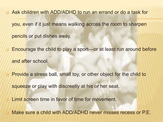   Ask children with ADD/ADHD to run an errand or do a task for

    you, even if it just means walking across the room to sharpen

    pencils or put dishes away.

   Encourage the child to play a sport—or at least run around before

    and after school.

   Provide a stress ball, small toy, or other object for the child to

    squeeze or play with discreetly at his or her seat.

   Limit screen time in favor of time for movement.

   Make sure a child with ADD/ADHD never misses recess or P.E.
 