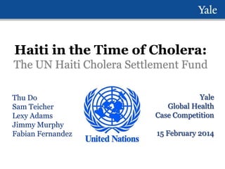 Haiti in the Time of Cholera:
The UN Haiti Cholera Settlement Fund
Thu Do
Sam Teicher
Lexy Adams
Jimmy Murphy
Fabian Fernandez

Yale
Global Health
Case Competition
15 February 2014

 