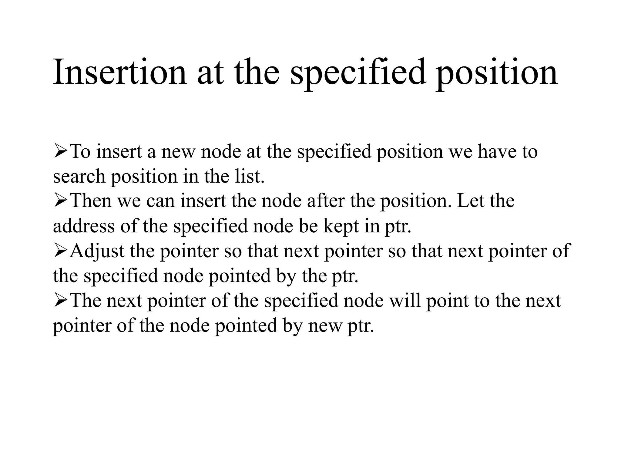 Insertion at the specified position 
To insert a new node at the specified position we have to 
search position in the list. 
Then we can insert the node after the position. Let the 
address of the specified node be kept in ptr. 
Adjust the pointer so that next pointer so that next pointer of 
the specified node pointed by the ptr. 
The next pointer of the specified node will point to the next 
pointer of the node pointed by new ptr. 
 