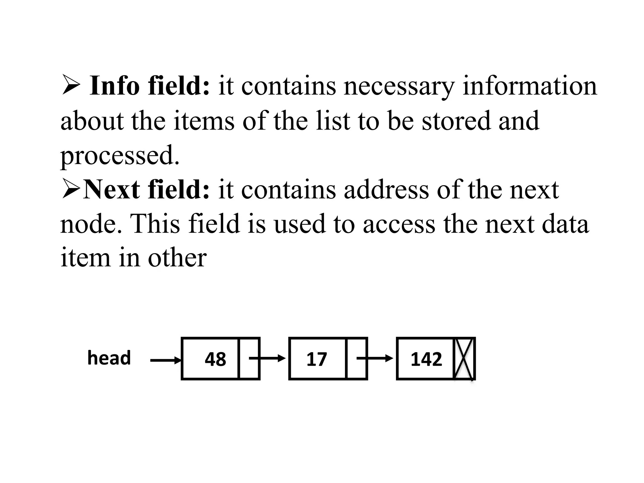  Info field: it contains necessary information 
about the items of the list to be stored and 
processed. 
Next field: it contains address of the next 
node. This field is used to access the next data 
item in other 
head 48 17 142 
 