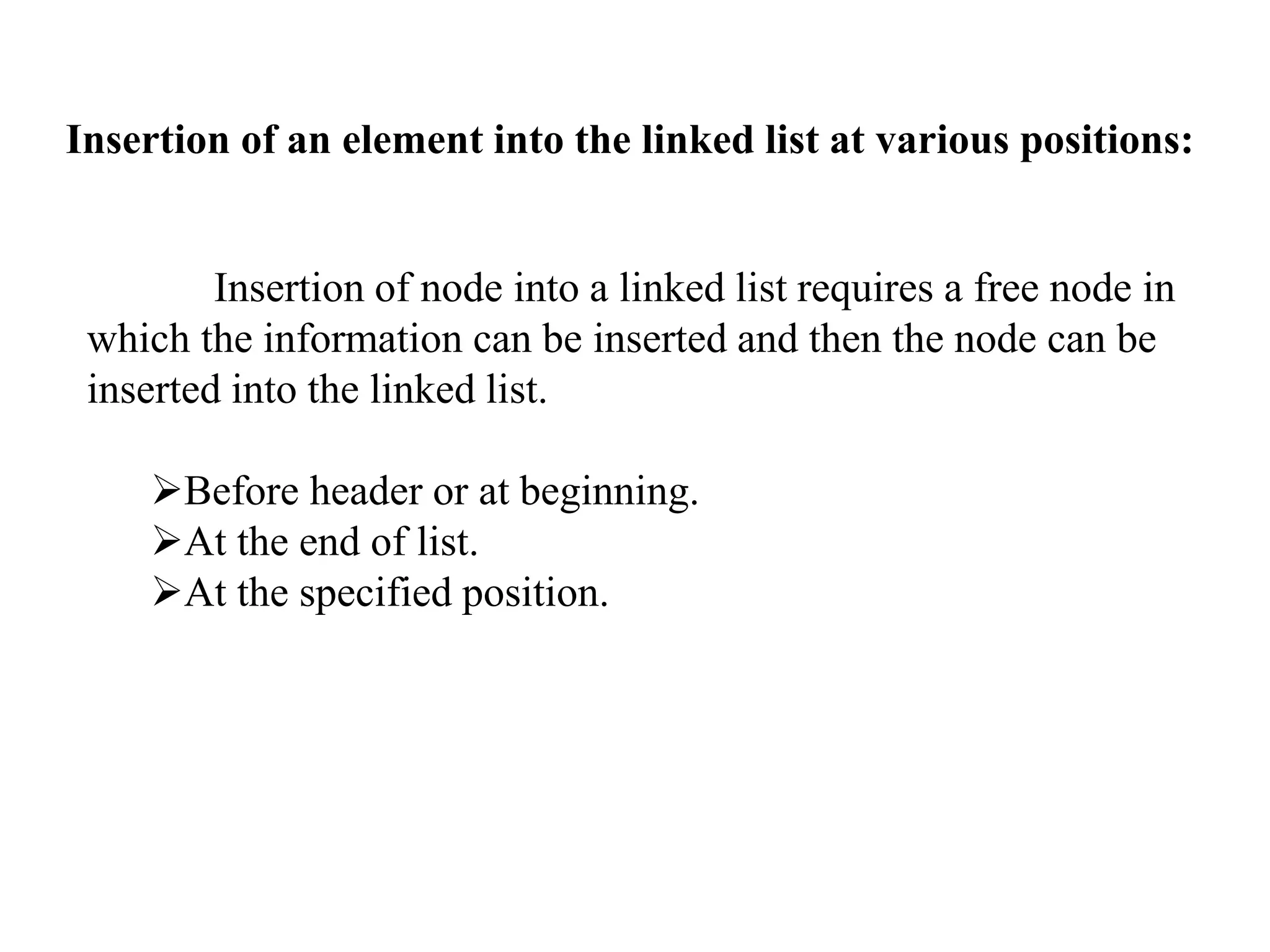 Insertion of an element into the linked list at various positions: 
Insertion of node into a linked list requires a free node in 
which the information can be inserted and then the node can be 
inserted into the linked list. 
Before header or at beginning. 
At the end of list. 
At the specified position. 
 