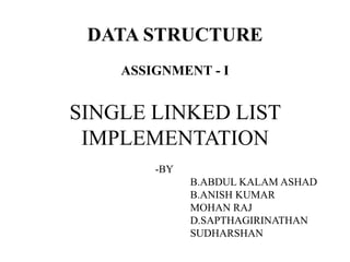 DATA STRUCTURE 
ASSIGNMENT - I 
SINGLE LINKED LIST 
IMPLEMENTATION 
-BY 
B.ABDUL KALAM ASHAD 
B.ANISH KUMAR 
MOHAN RAJ 
D.SAPTHAGIRINATHAN 
SUDHARSHAN 
 