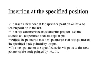 Insertion at the specified position 
To insert a new node at the specified position we have to 
search position in the list. 
Then we can insert the node after the position. Let the 
address of the specified node be kept in ptr. 
Adjust the pointer so that next pointer so that next pointer of 
the specified node pointed by the ptr. 
The next pointer of the specified node will point to the next 
pointer of the node pointed by new ptr. 
 